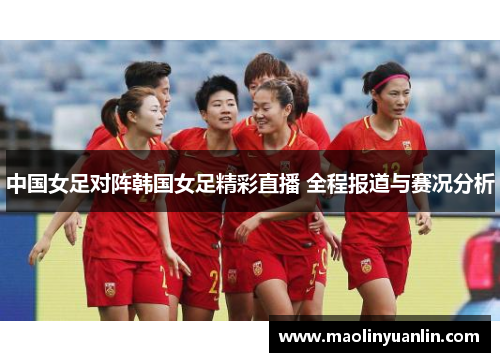 中国女足对阵韩国女足精彩直播 全程报道与赛况分析